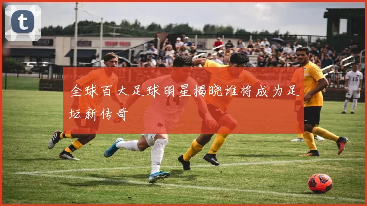 全球百大足球明星揭晓谁将成为足坛新传奇