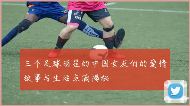 三个足球明星的中国女友们的爱情故事与生活点滴揭秘