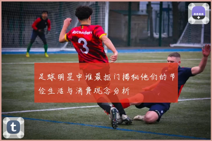 足球明星中谁最抠门揭秘他们的节俭生活与消费观念分析