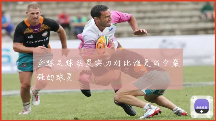 全球足球明星实力对比谁是当今最强的球员
