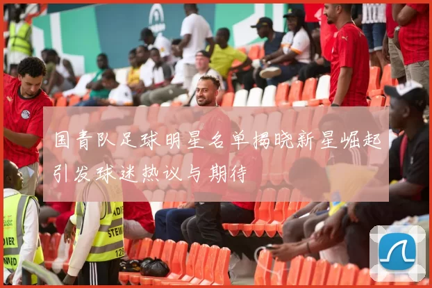 国青队足球明星名单揭晓新星崛起引发球迷热议与期待