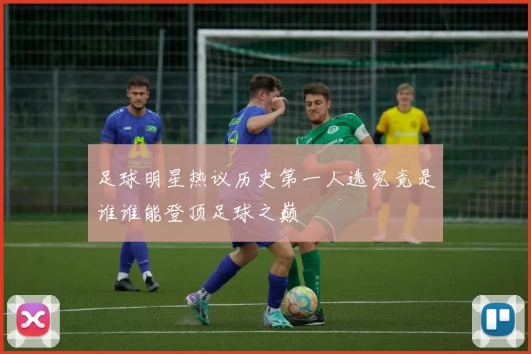 足球明星热议历史第一人选究竟是谁谁能登顶足球之巅