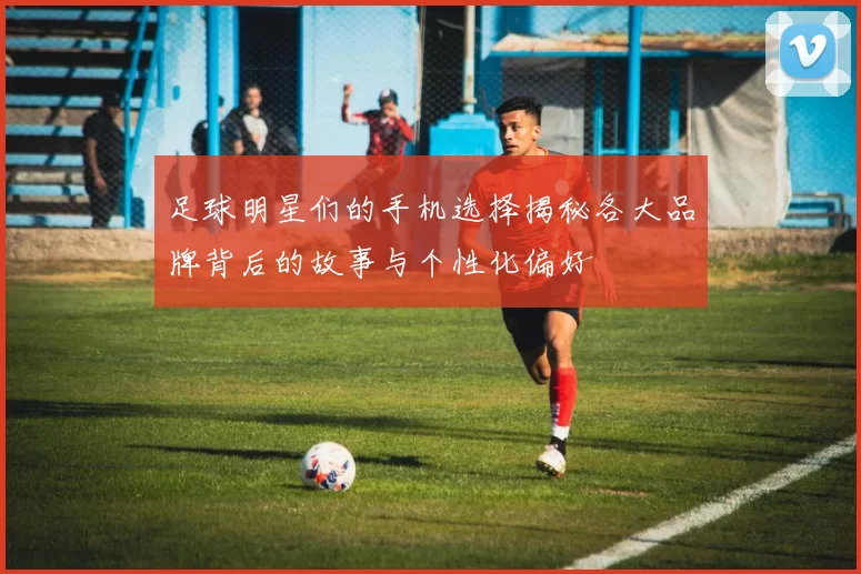 足球明星们的手机选择揭秘各大品牌背后的故事与个性化偏好