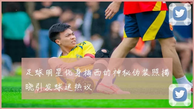 足球明星化身梅西的神秘伪装照揭晓引发球迷热议
