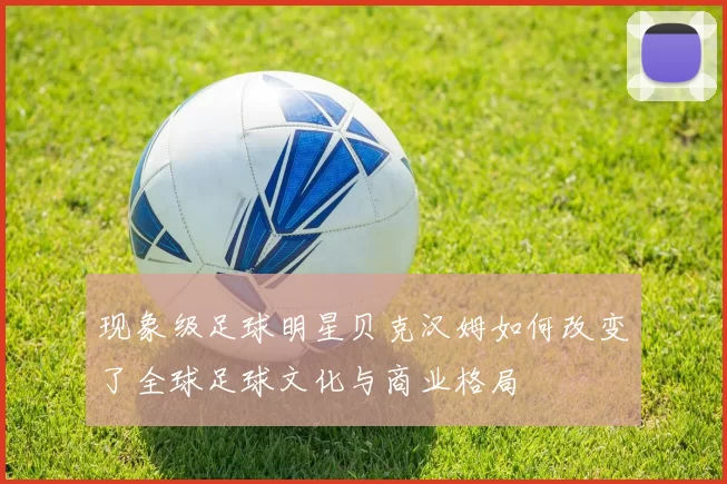 现象级足球明星贝克汉姆如何改变了全球足球文化与商业格局