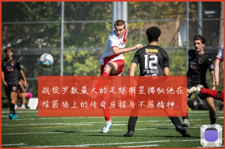 战役岁数最大的足球明星揭秘他在绿茵场上的传奇历程与不屈精神