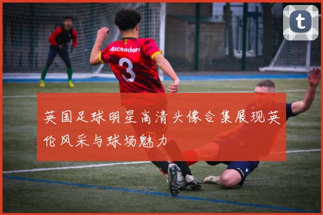 英国足球明星高清头像合集展现英伦风采与球场魅力