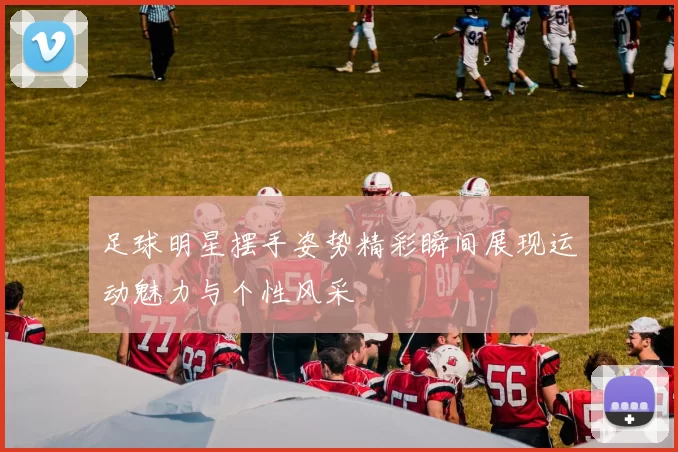 足球明星摆手姿势精彩瞬间展现运动魅力与个性风采