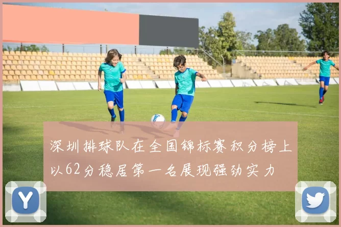 深圳排球队在全国锦标赛积分榜上以62分稳居第一名展现强劲实力