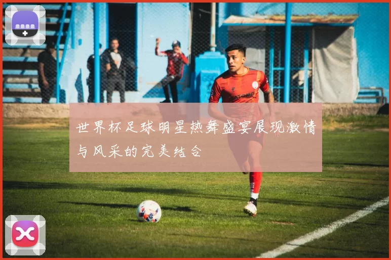 世界杯足球明星热舞盛宴展现激情与风采的完美结合