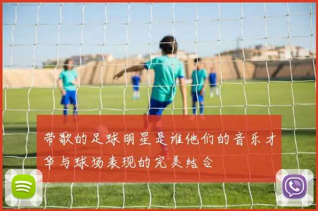 带歌的足球明星是谁他们的音乐才华与球场表现的完美结合