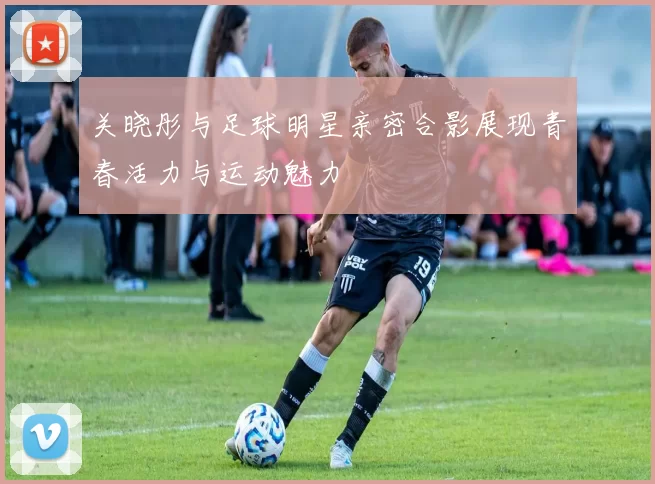 关晓彤与足球明星亲密合影展现青春活力与运动魅力