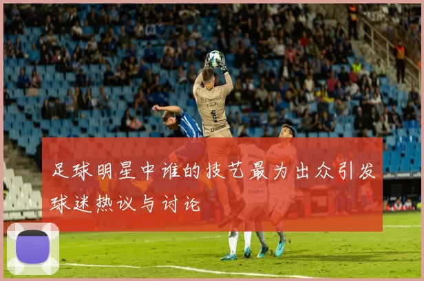 足球明星中谁的技艺最为出众引发球迷热议与讨论