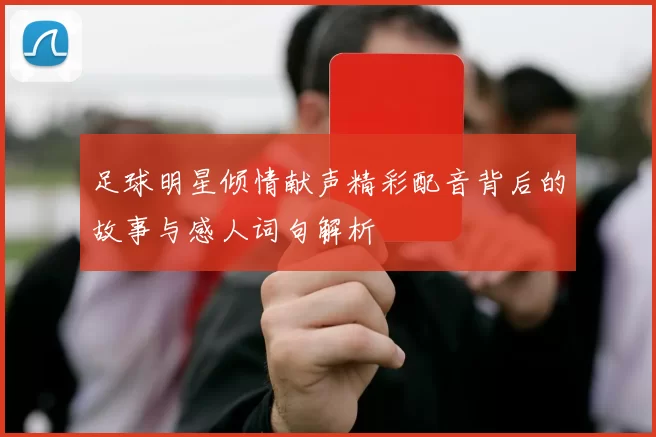 足球明星倾情献声精彩配音背后的故事与感人词句解析