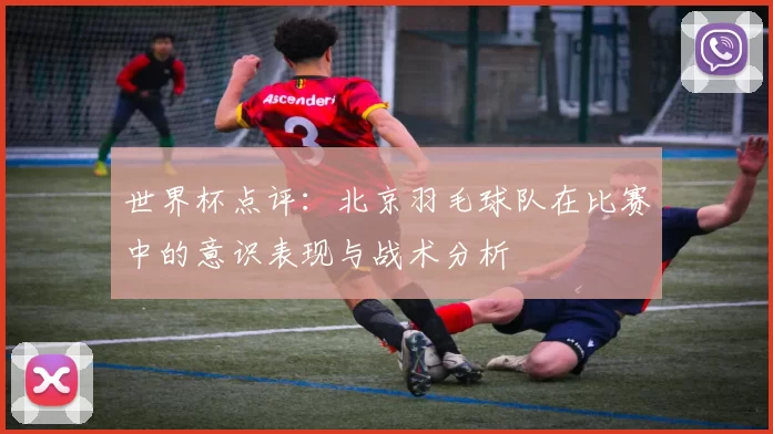 世界杯点评：北京羽毛球队在比赛中的意识表现与战术分析
