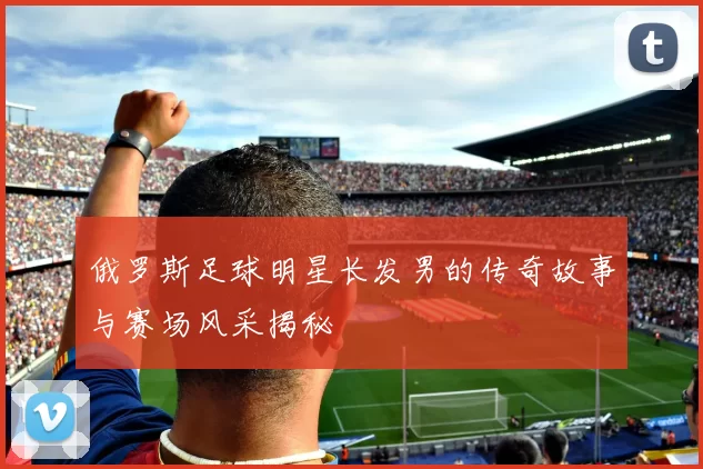 俄罗斯足球明星长发男的传奇故事与赛场风采揭秘