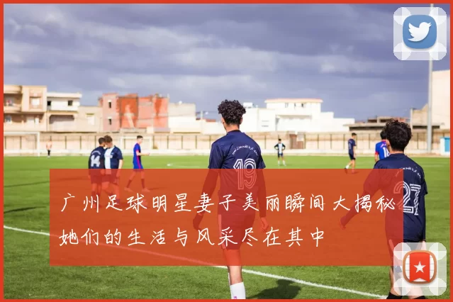 广州足球明星妻子美丽瞬间大揭秘她们的生活与风采尽在其中
