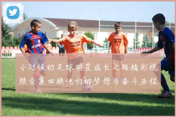 小时候的足球明星成长之路精彩视频合集回顾他们的梦想与奋斗历程
