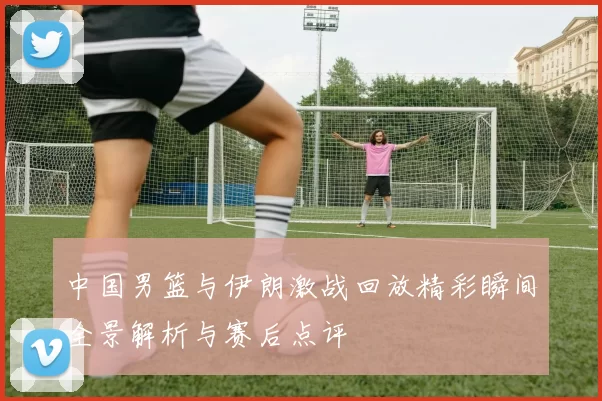 中国男篮与伊朗激战回放精彩瞬间全景解析与赛后点评