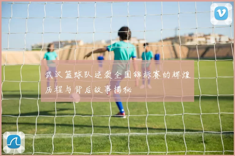 武汉篮球队逆袭全国锦标赛的辉煌历程与背后故事揭秘