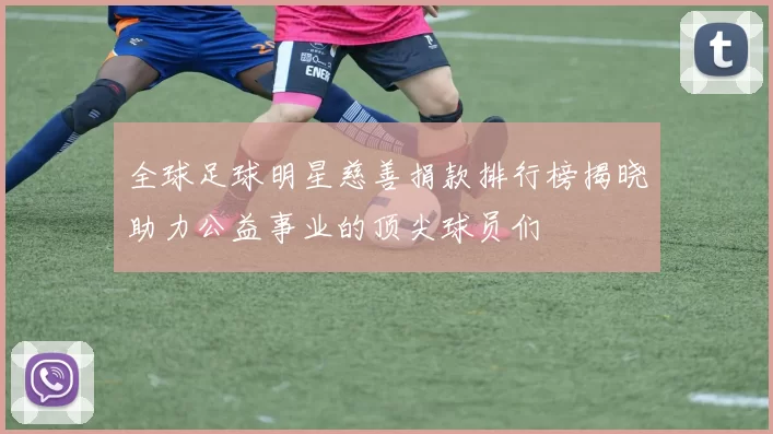 全球足球明星慈善捐款排行榜揭晓助力公益事业的顶尖球员们
