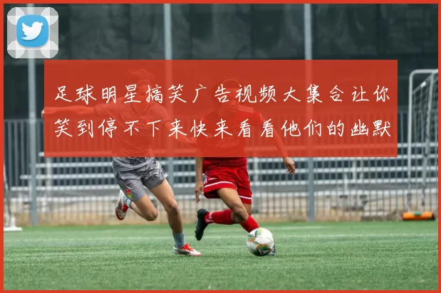 足球明星搞笑广告视频大集合让你笑到停不下来快来看看他们的幽默瞬间