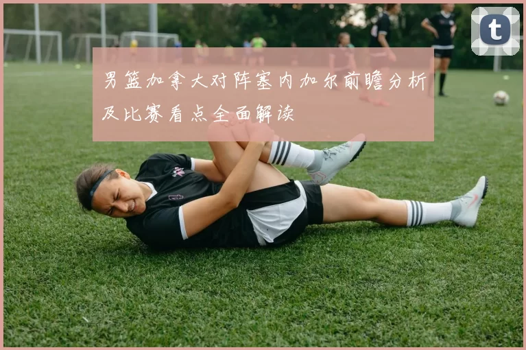 男篮加拿大对阵塞内加尔前瞻分析及比赛看点全面解读