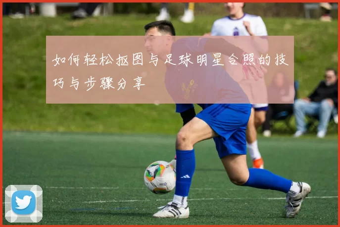 如何轻松抠图与足球明星合照的技巧与步骤分享