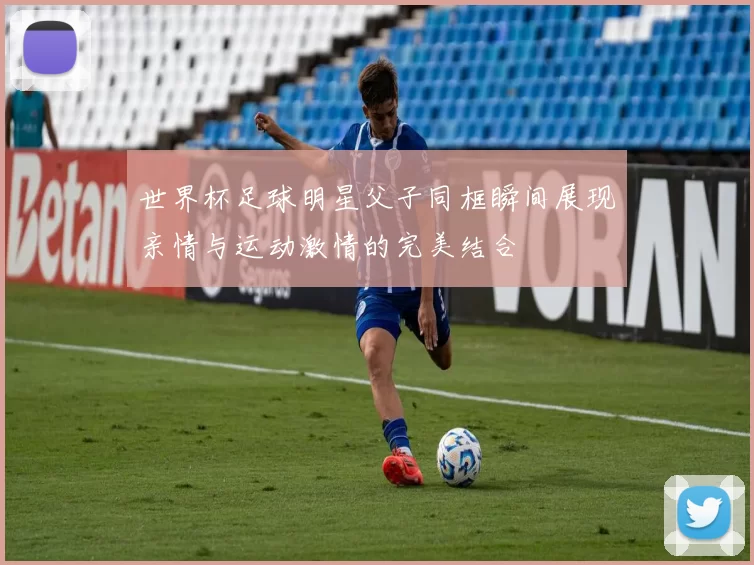 世界杯足球明星父子同框瞬间展现亲情与运动激情的完美结合