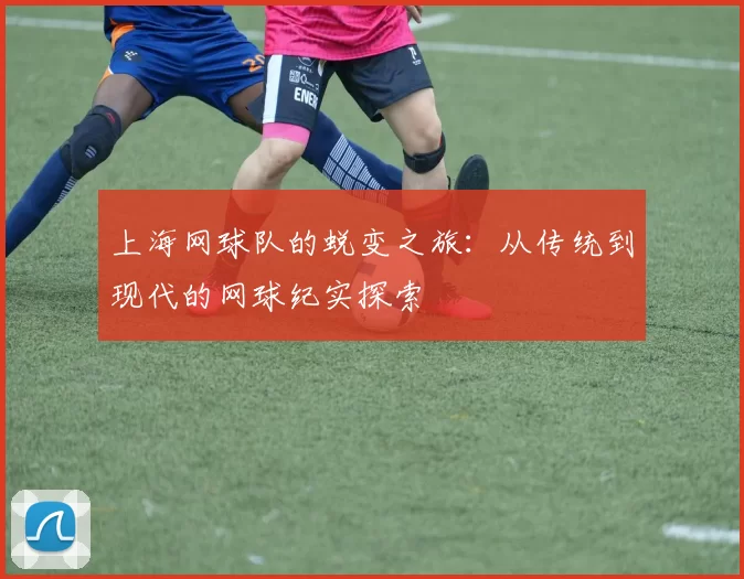 上海网球队的蜕变之旅：从传统到现代的网球纪实探索