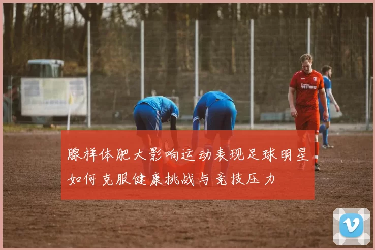 腺样体肥大影响运动表现足球明星如何克服健康挑战与竞技压力