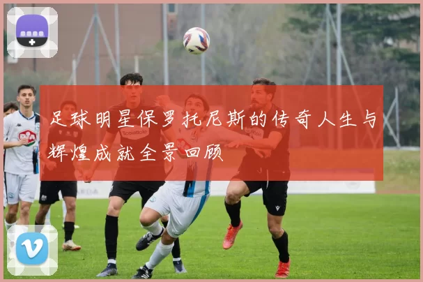 足球明星保罗托尼斯的传奇人生与辉煌成就全景回顾