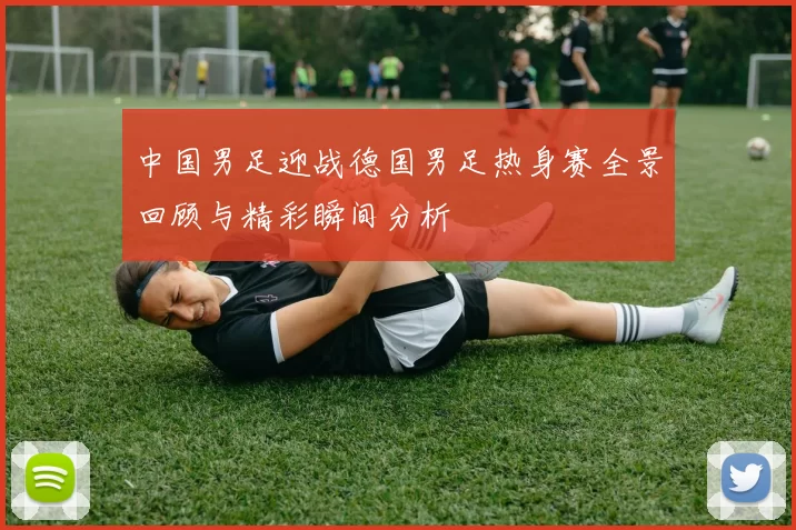 中国男足迎战德国男足热身赛全景回顾与精彩瞬间分析