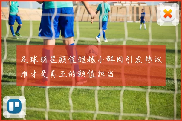 足球明星颜值超越小鲜肉引发热议谁才是真正的颜值担当
