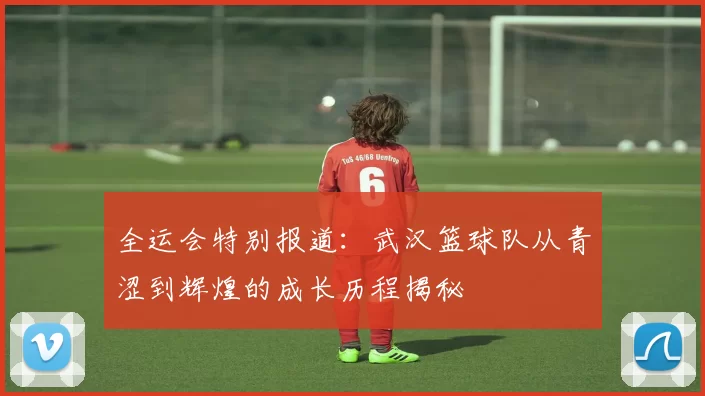 全运会特别报道：武汉篮球队从青涩到辉煌的成长历程揭秘
