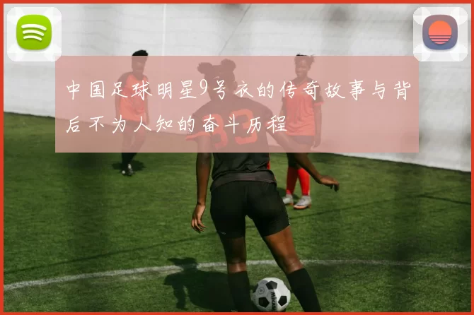 中国足球明星9号衣的传奇故事与背后不为人知的奋斗历程