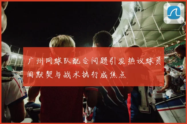广州网球队配合问题引发热议球员间默契与战术执行成焦点