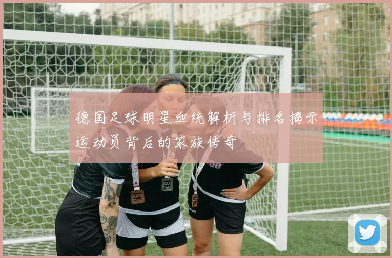 德国足球明星血统解析与排名揭示运动员背后的家族传奇