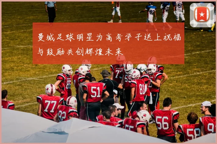 曼城足球明星为高考学子送上祝福与鼓励共创辉煌未来