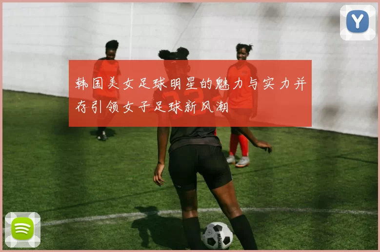 韩国美女足球明星的魅力与实力并存引领女子足球新风潮