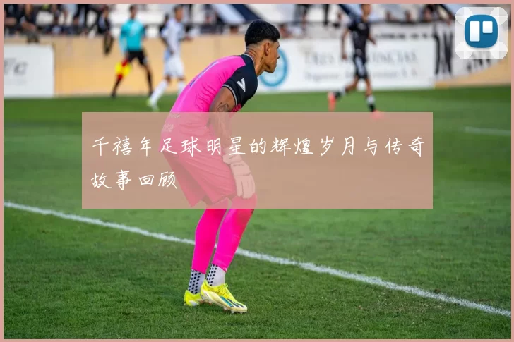 千禧年足球明星的辉煌岁月与传奇故事回顾