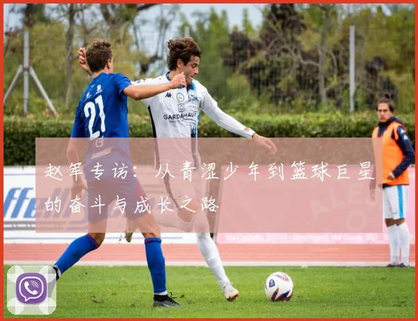 赵军专访：从青涩少年到篮球巨星的奋斗与成长之路