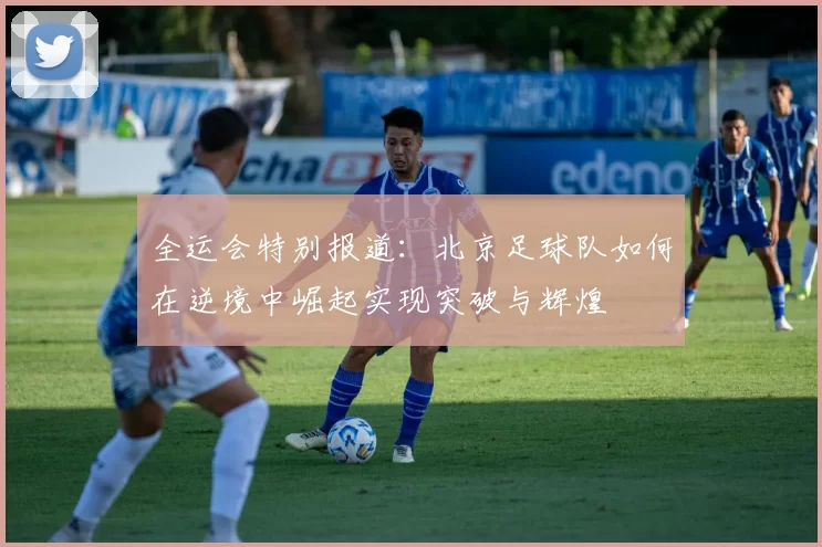 全运会特别报道：北京足球队如何在逆境中崛起实现突破与辉煌