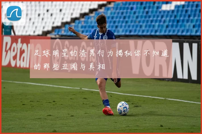 足球明星的渣男行为揭秘你不知道的那些丑闻与真相