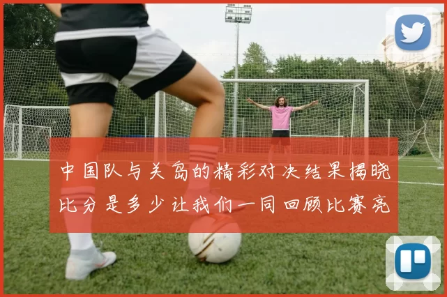 中国队与关岛的精彩对决结果揭晓比分是多少让我们一同回顾比赛亮点与精彩瞬间