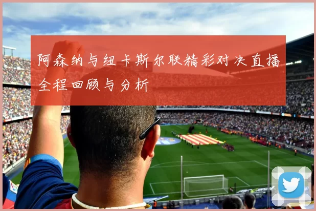 阿森纳与纽卡斯尔联精彩对决直播全程回顾与分析