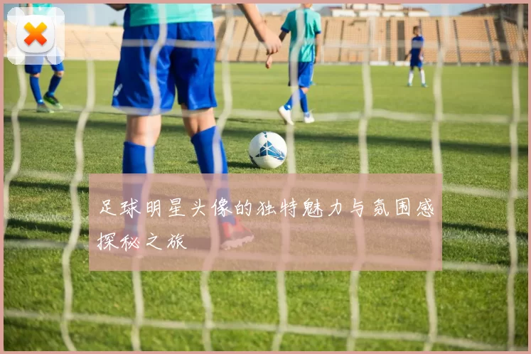 足球明星头像的独特魅力与氛围感探秘之旅