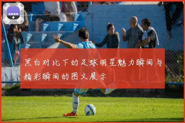 黑白对比下的足球明星魅力瞬间与精彩瞬间的图文展示