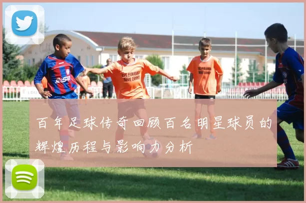 百年足球传奇回顾百名明星球员的辉煌历程与影响力分析