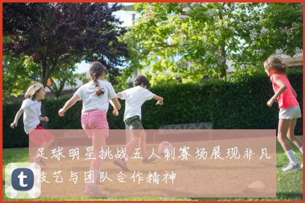 足球明星挑战五人制赛场展现非凡技艺与团队合作精神
